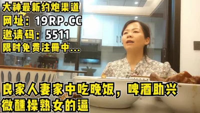 []在人妻家吃完晚饭，啤酒助兴微醺开始肏良家！（内有约啪技巧和联系方式）